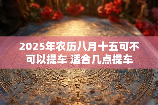 2025年农历八月十五可不可以提车 适合几点提车
