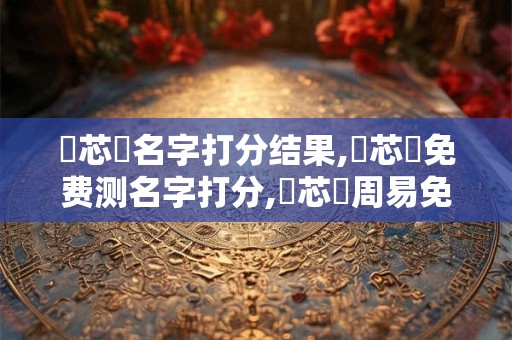 趙芯悅名字打分结果,趙芯悅免费测名字打分,趙芯悅周易免费测名字打分