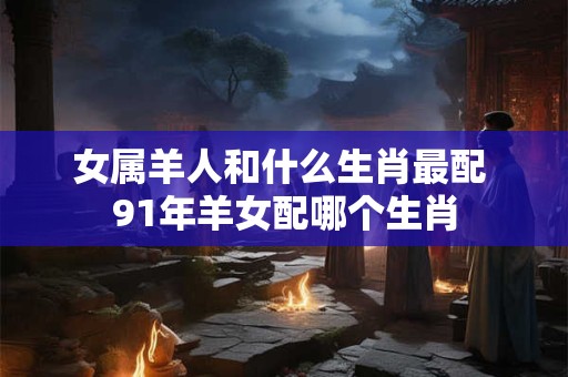 女属羊人和什么生肖最配 91年羊女配哪个生肖