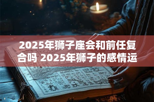 2025年狮子座会和前任复合吗 2025年狮子的感情运势