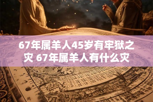 67年属羊人45岁有牢狱之灾 67年属羊人有什么灾