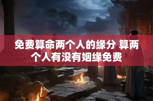 免费算命两个人的缘分 算两个人有没有姻缘免费