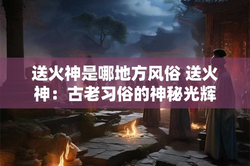 送火神是哪地方风俗 送火神：古老习俗的神秘光辉
