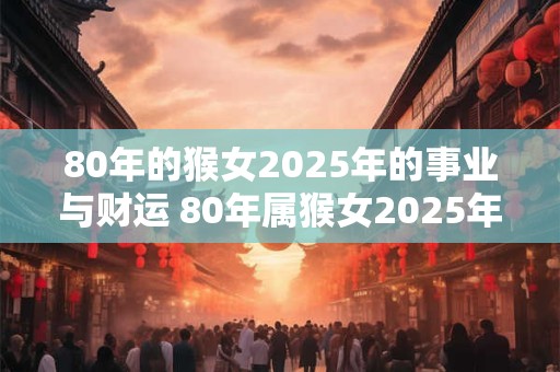 80年的猴女2025年的事业与财运 80年属猴女2025年运气如何