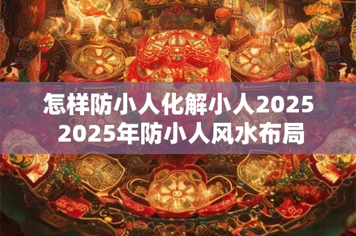 怎样防小人化解小人2025 2025年防小人风水布局