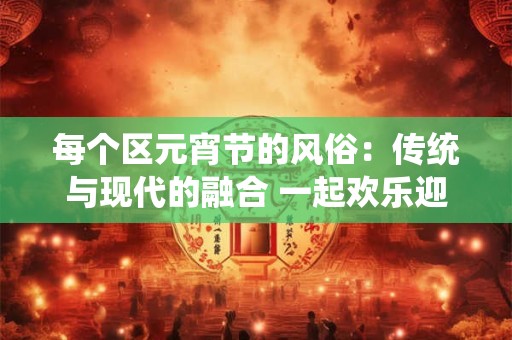 每个区元宵节的风俗:传统与现代的融合 一起欢乐迎接春天 每个区元宵节的风俗:传统与现代的融合 一起欢乐迎接春天