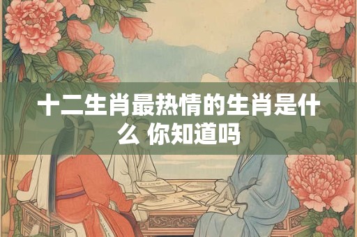 十二生肖最热情的生肖是什么 你知道吗 十二生肖最热情的生肖是什么 你知道吗