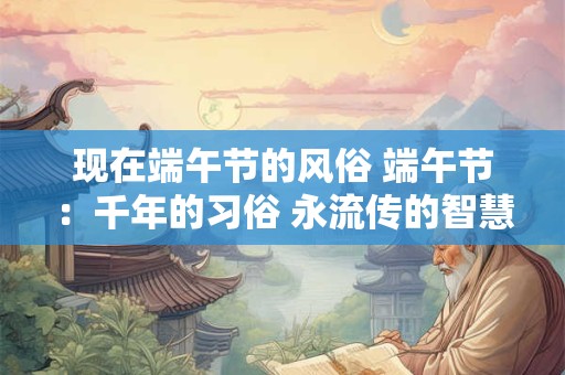 现在端午节的风俗 端午节：千年的习俗 永流传的智慧