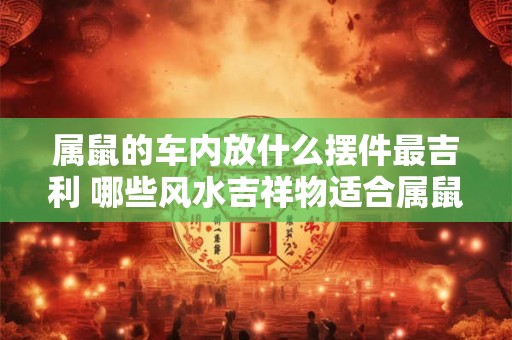 属鼠的车内放什么摆件最吉利 哪些风水吉祥物适合属鼠人
