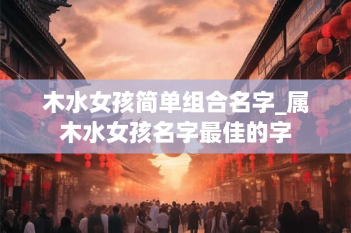 木水女孩简单组合名字_属木水女孩名字最佳的字