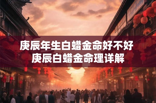 庚辰年生白蜡金命好不好 庚辰白蜡金命理详解 庚辰年生白蜡金命好不好 庚辰白蜡金命理详解