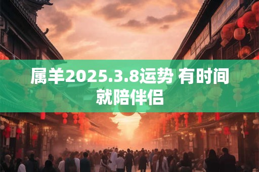属羊2025.3.8运势 有时间就陪伴侣
