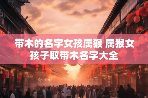 带木的名字女孩属猴 属猴女孩子取带木名字大全