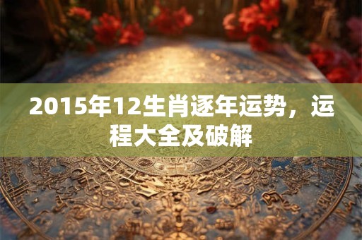 2015年12生肖逐年运势，运程大全及破解