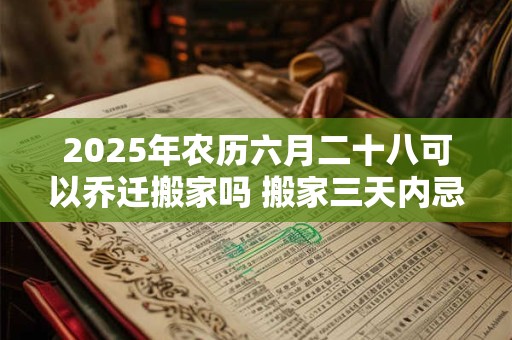 2025年农历六月二十八可以乔迁搬家吗 搬家三天内忌讳