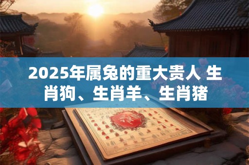 2025年属兔的重大贵人 生肖狗、生肖羊、生肖猪