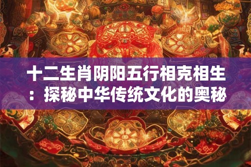 十二生肖阴阳五行相克相生：探秘中华传统文化的奥秘