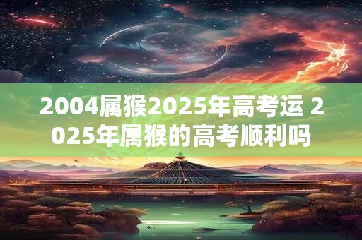 2004属猴2025年高考运 2025年属猴的高考顺利吗