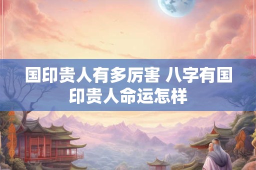 国印贵人有多厉害 八字有国印贵人命运怎样