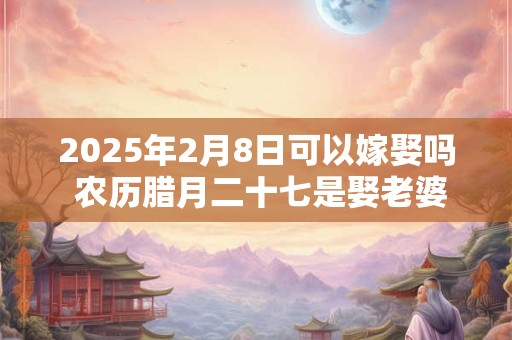 2025年2月8日可以嫁娶吗 农历腊月二十七是娶老婆好日子吗