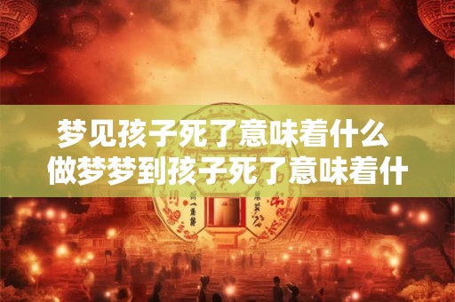 梦见孩子死了意味着什么 做梦梦到孩子死了意味着什么