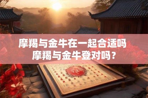 摩羯与金牛在一起合适吗 摩羯与金牛登对吗？