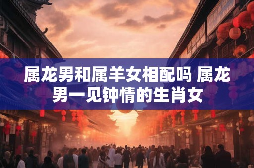 属龙男和属羊女相配吗 属龙男一见钟情的生肖女