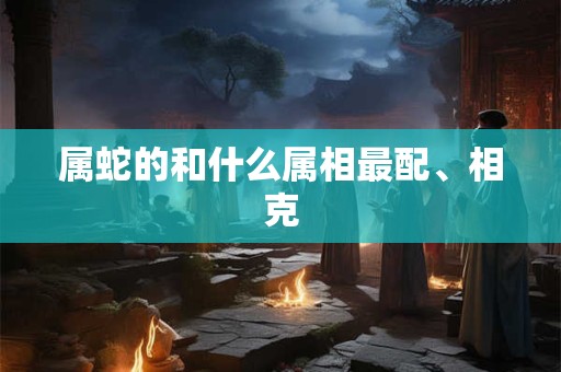 属蛇的和什么属相最配、相克