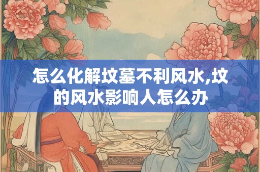 怎么化解坟墓不利风水,坟的风水影响人怎么办