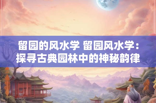 留园的风水学 留园风水学:探寻古典园林中的神秘韵律 留园的风水学 留园风水学:探寻古典园林中的神秘韵律