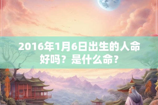 2016年1月6日出生的人命好吗？是什么命？