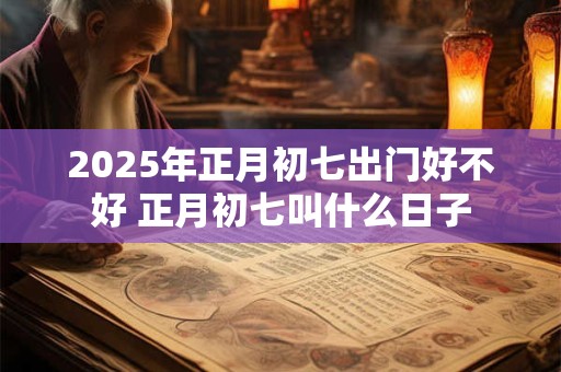 2026年正月初七出门好不好 正月初七叫什么日子