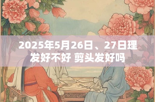 2025年5月26日、27日理发好不好 剪头发好吗