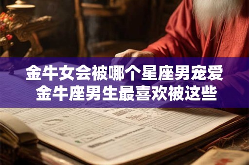 金牛女会被哪个星座男宠爱 金牛座男生最喜欢被这些星座女宠爱