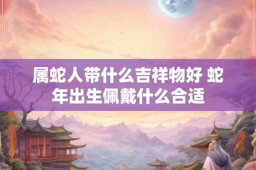 属蛇人带什么吉祥物好 蛇年出生佩戴什么合适
