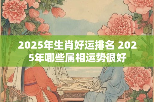 2025年生肖好运排名 2025年哪些属相运势很好
