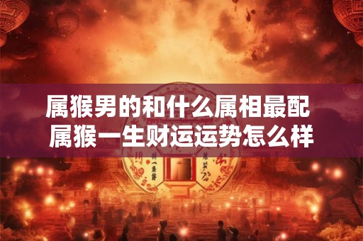 属猴男的和什么属相最配 属猴一生财运运势怎么样