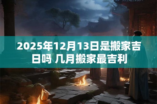 2025年12月13日是搬家吉日吗 几月搬家最吉利
