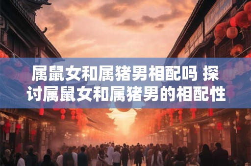 属鼠女和属猪男相配吗 探讨属鼠女和属猪男的相配性
