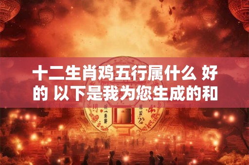 十二生肖鸡五行属什么 好的 以下是我为您生成的和