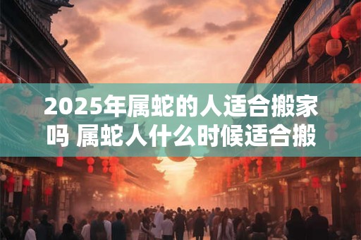 2025年属蛇的人适合搬家吗 属蛇人什么时候适合搬家 2025年属蛇的人适合搬家吗 属蛇人什么时候适合搬家