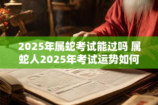 2025年属蛇考试能过吗 属蛇人2025年考试运势如何