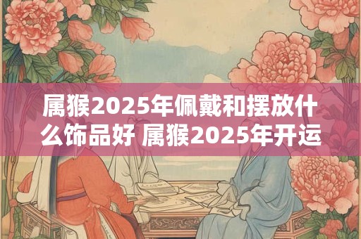 属猴2025年佩戴和摆放什么饰品好 属猴2025年开运吉祥物