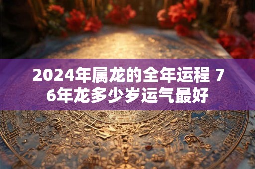 2024年属龙的全年运程 76年龙多少岁运气最好