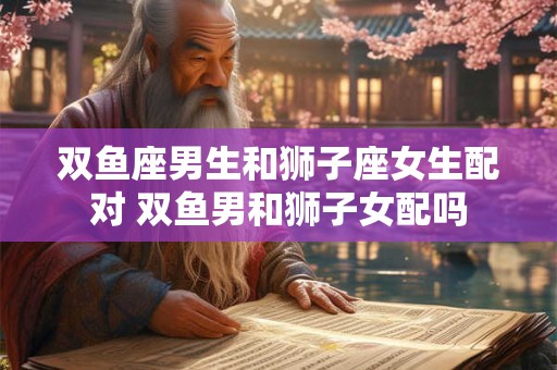 双鱼座男生和狮子座女生配对 双鱼男和狮子女配吗