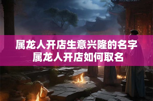 属龙人开店生意兴隆的名字 属龙人开店如何取名