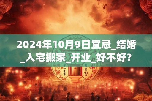 2024年10月9日宜忌_结婚_入宅搬家_开业_好不好？