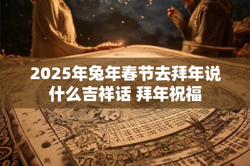 2025年兔年春节去拜年说什么吉祥话 拜年祝福