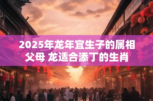 2025年龙年宜生子的属相父母 龙适合添丁的生肖