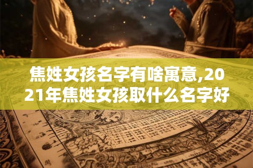 焦姓女孩名字有啥寓意,2021年焦姓女孩取什么名字好